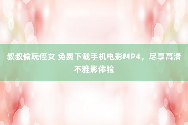 叔叔偷玩侄女 免费下载手机电影MP4，尽享高清不雅影体验