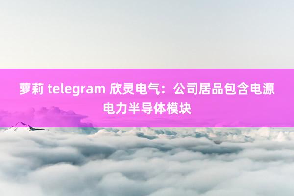 萝莉 telegram 欣灵电气：公司居品包含电源电力半导体模块