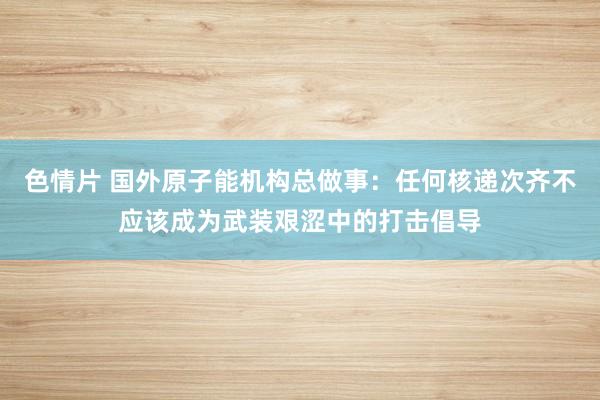 色情片 国外原子能机构总做事：任何核递次齐不应该成为武装艰涩中的打击倡导