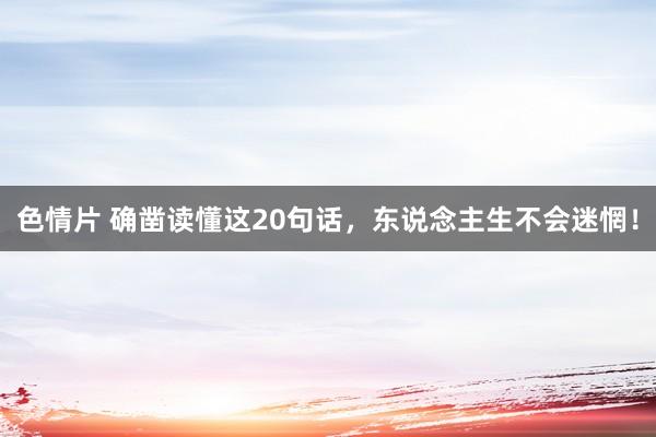 色情片 确凿读懂这20句话，东说念主生不会迷惘！