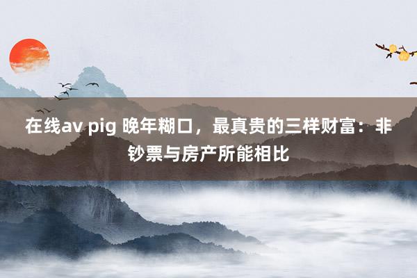 在线av pig 晚年糊口,最真贵的三样财富:非钞票与房产所能相比