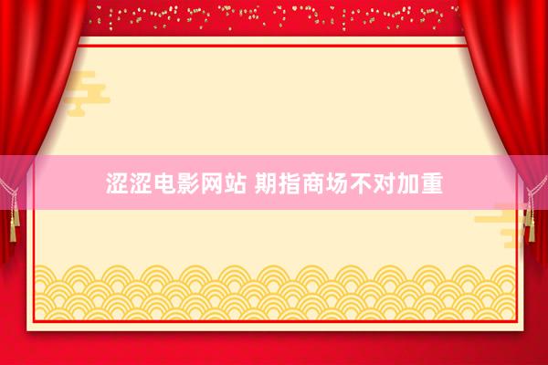 涩涩电影网站 期指商场不对加重