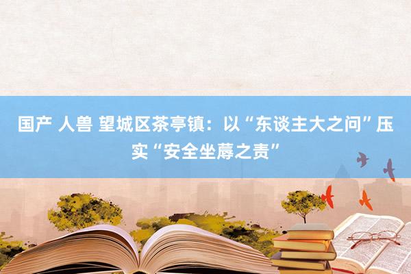 国产 人兽 望城区茶亭镇：以“东谈主大之问”压实“安全坐蓐之责”