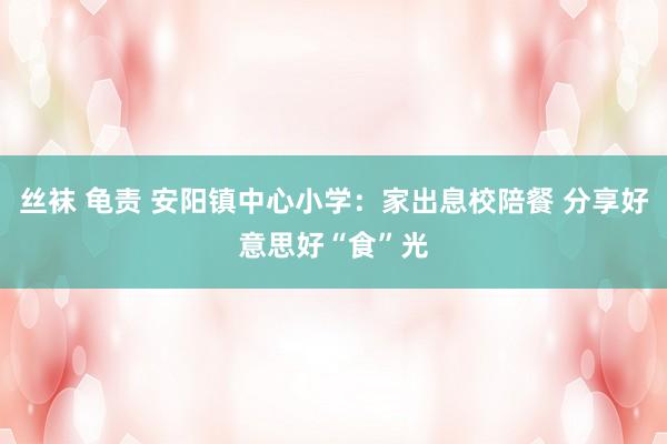 丝袜 龟责 安阳镇中心小学：家出息校陪餐 分享好意思好“食”光