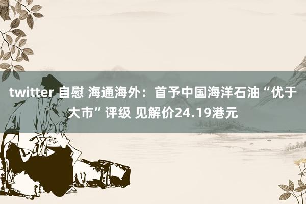 twitter 自慰 海通海外：首予中国海洋石油“优于大市”评级 见解价24.19港元