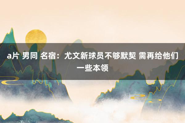 a片 男同 名宿:尤文新球员不够默契 需再给他们一些本领