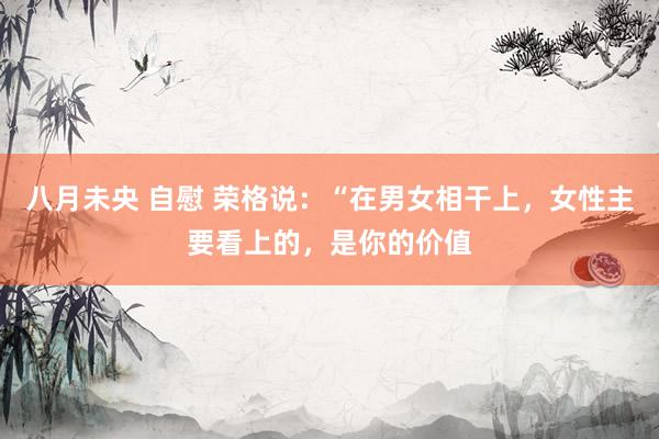 八月未央 自慰 荣格说:“在男女相干上,女性主要看上的,是你的价值