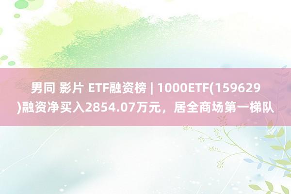 男同 影片 ETF融资榜 | 1000ETF(159629)融资净买入2854.07万元，居全商场第一梯队