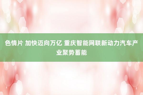 色情片 加快迈向万亿 重庆智能网联新动力汽车产业聚势蓄能