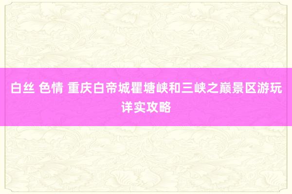 白丝 色情 重庆白帝城瞿塘峡和三峡之巅景区游玩详实攻略
