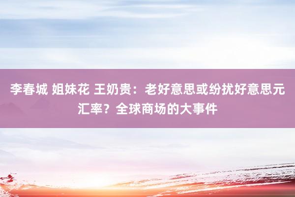 李春城 姐妹花 王奶贵：老好意思或纷扰好意思元汇率？全球商场的大事件