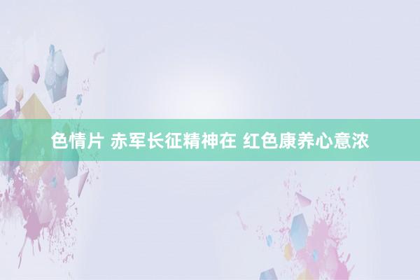色情片 赤军长征精神在 红色康养心意浓