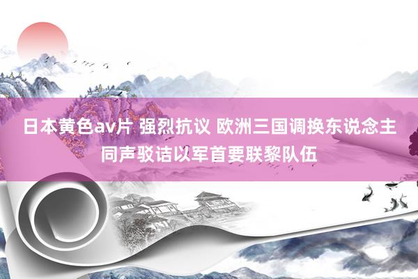 日本黄色av片 强烈抗议 欧洲三国调换东说念主同声驳诘以军首要联黎队伍