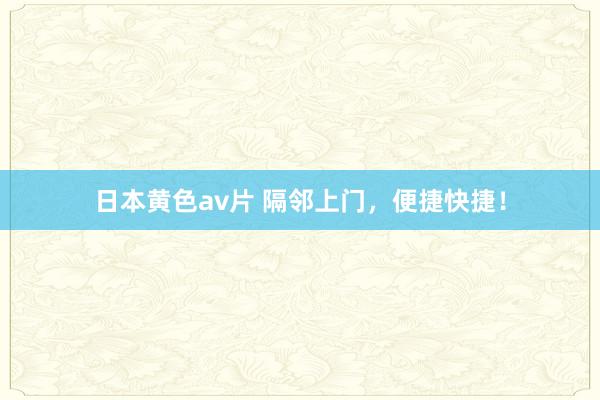 日本黄色av片 隔邻上门，便捷快捷！