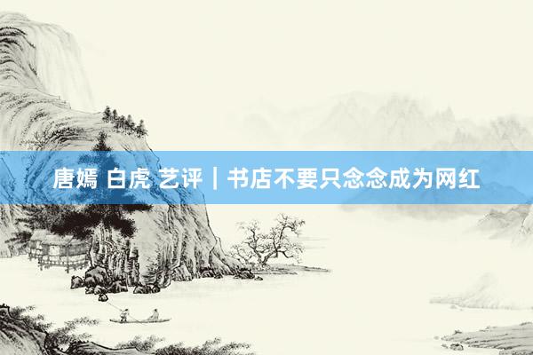 唐嫣 白虎 艺评｜书店不要只念念成为网红
