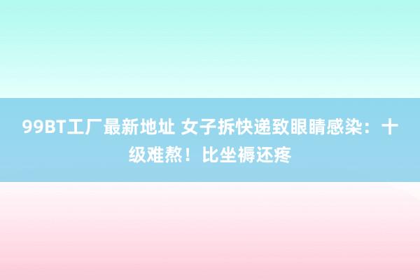 99BT工厂最新地址 女子拆快递致眼睛感染：十级难熬！比坐褥还疼