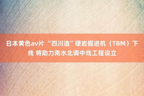 日本黄色av片 “四川造”硬岩掘进机（TBM）下线 将助力南水北调中线工程设立