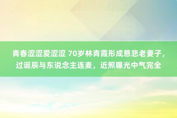 青春涩涩爱涩涩 70岁林青霞形成慈悲老妻子，过诞辰与东说念主连麦，近照曝光中气完全