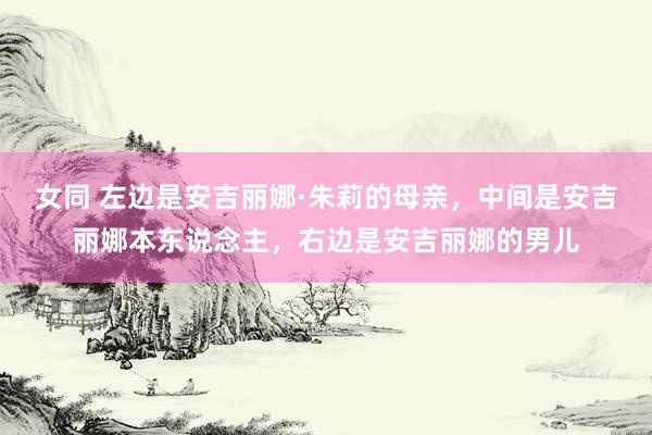 女同 左边是安吉丽娜·朱莉的母亲，中间是安吉丽娜本东说念主，右边是安吉丽娜的男儿