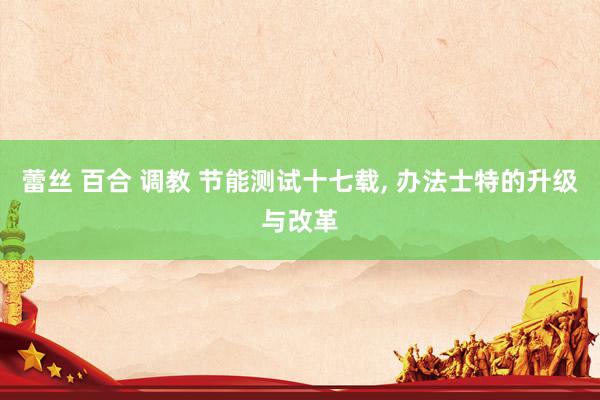 蕾丝 百合 调教 节能测试十七载， 办法士特的升级与改革