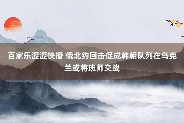 百家乐涩涩快播 俄北约回击促成韩朝队列在乌克兰或将班师交战