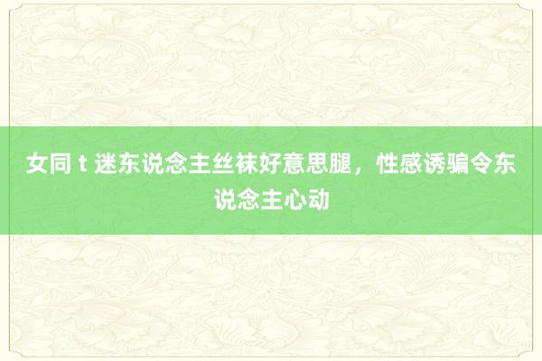 女同 t 迷东说念主丝袜好意思腿，性感诱骗令东说念主心动