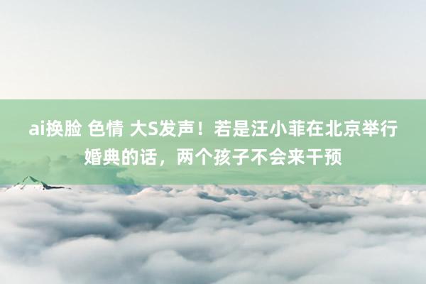ai换脸 色情 大S发声！若是汪小菲在北京举行婚典的话，两个孩子不会来干预