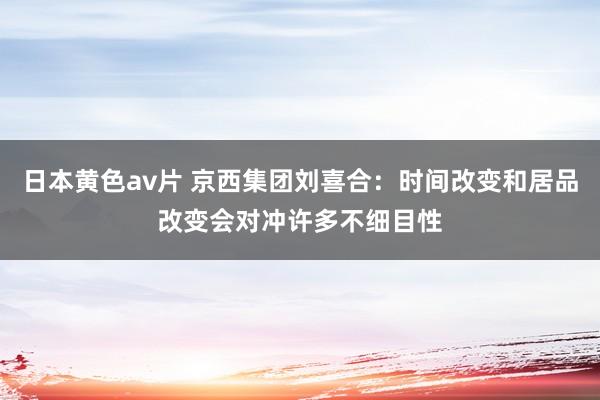 日本黄色av片 京西集团刘喜合：时间改变和居品改变会对冲许多不细目性