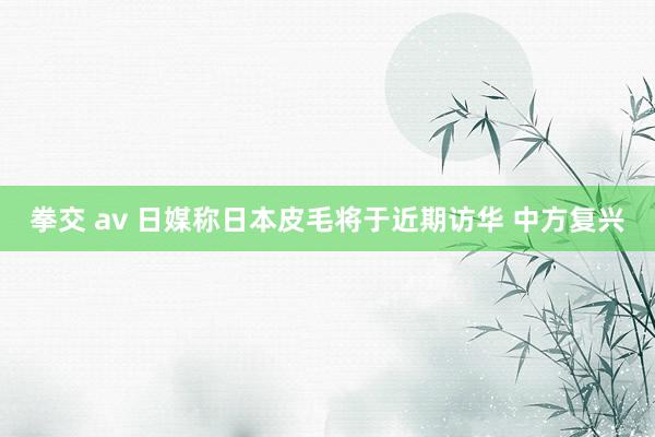 拳交 av 日媒称日本皮毛将于近期访华 中方复兴