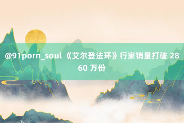@91porn_soul 《艾尔登法环》行家销量打破 2860 万份