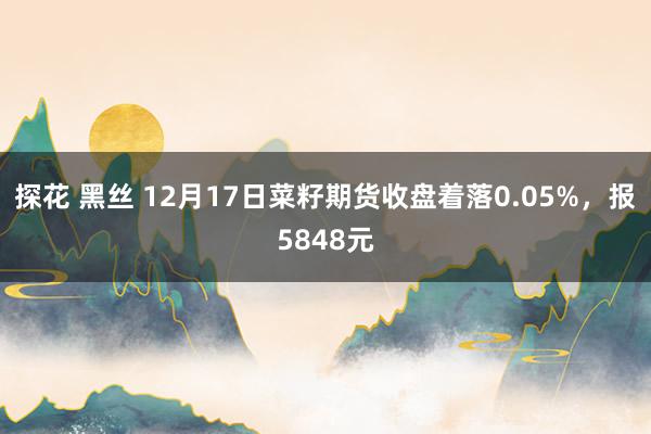 探花 黑丝 12月17日菜籽期货收盘着落0.05%，报5848元