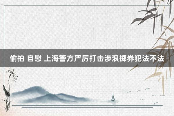 偷拍 自慰 上海警方严厉打击涉浪掷券犯法不法