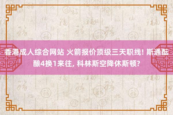 香港成人综合网站 火箭报价顶级三天职线! 斯通酝酿4换1来往， 科林斯空降休斯顿?