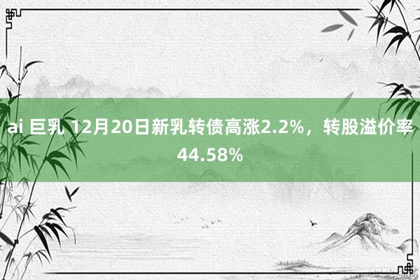 ai 巨乳 12月20日新乳转债高涨2.2%，转股溢价率44.58%