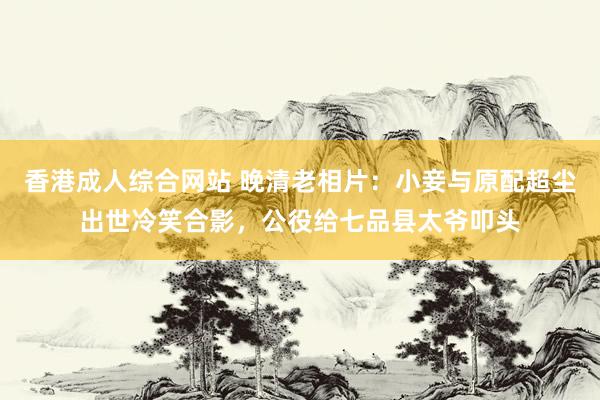 香港成人综合网站 晚清老相片：小妾与原配超尘出世冷笑合影，公役给七品县太爷叩头