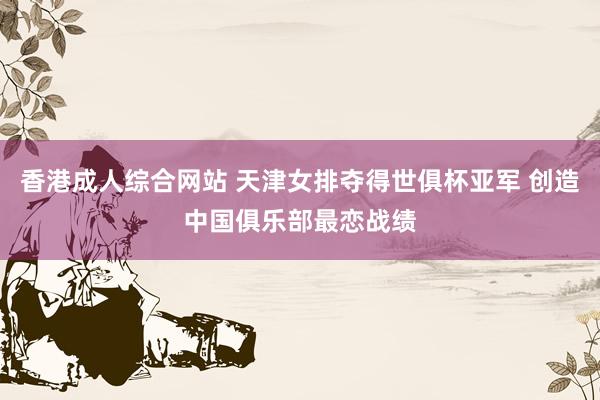 香港成人综合网站 天津女排夺得世俱杯亚军 创造中国俱乐部最恋战绩