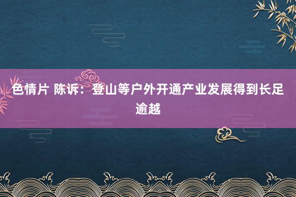 色情片 陈诉：登山等户外开通产业发展得到长足逾越