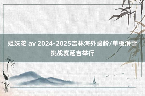 姐妹花 av 2024-2025吉林海外峻岭/单板滑雪挑战赛延吉举行