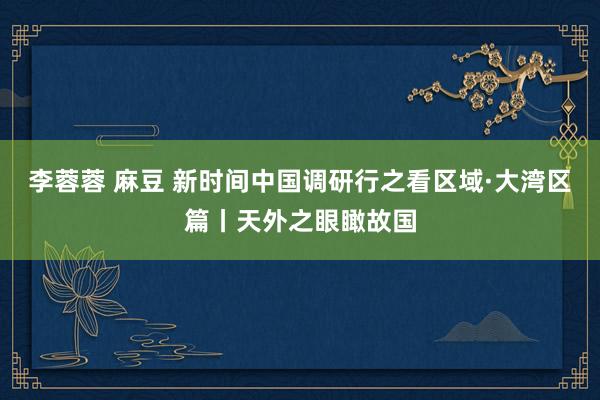李蓉蓉 麻豆 新时间中国调研行之看区域·大湾区篇丨天外之眼瞰故国