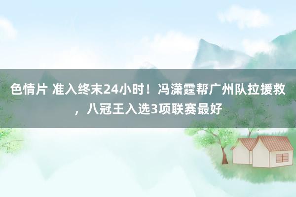 色情片 准入终末24小时！冯潇霆帮广州队拉援救，八冠王入选3项联赛最好