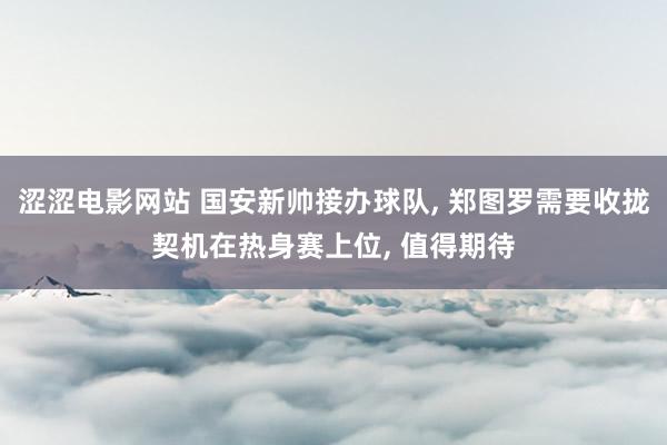 涩涩电影网站 国安新帅接办球队， 郑图罗需要收拢契机在热身赛上位， 值得期待