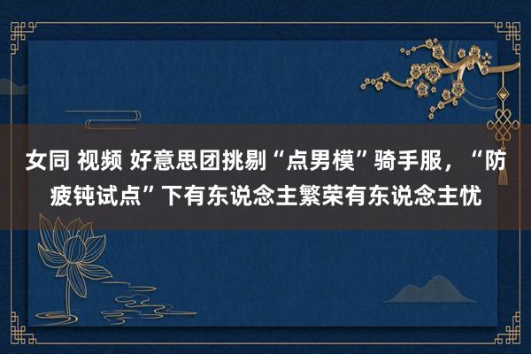 女同 视频 好意思团挑剔“点男模”骑手服，“防疲钝试点”下有东说念主繁荣有东说念主忧