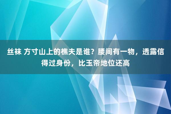 丝袜 方寸山上的樵夫是谁？腰间有一物，透露信得过身份，比玉帝地位还高