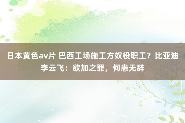日本黄色av片 巴西工场施工方奴役职工？比亚迪李云飞：欲加之罪，何患无辞