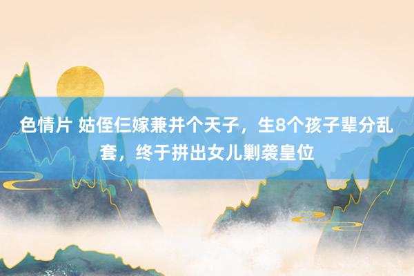 色情片 姑侄仨嫁兼并个天子，生8个孩子辈分乱套，终于拼出女儿剿袭皇位
