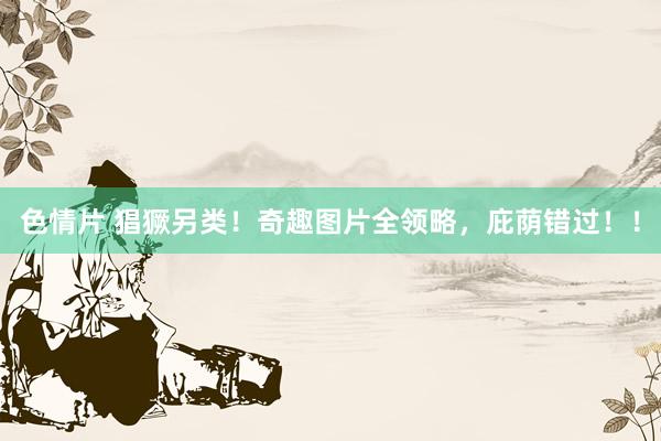 色情片 猖獗另类！奇趣图片全领略，庇荫错过！！