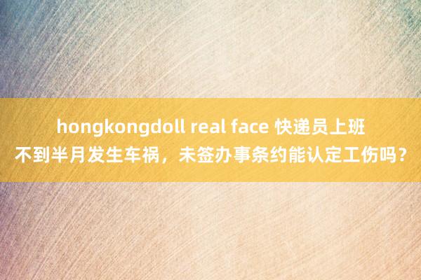 hongkongdoll real face 快递员上班不到半月发生车祸,未签办事条约能认定工伤吗?