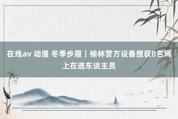 在线av 动漫 冬季步履｜榆林警方设备捏获8名网上在逃东谈主员