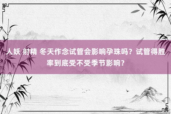 人妖 射精 冬天作念试管会影响孕珠吗？试管得胜率到底受不受季节影响？