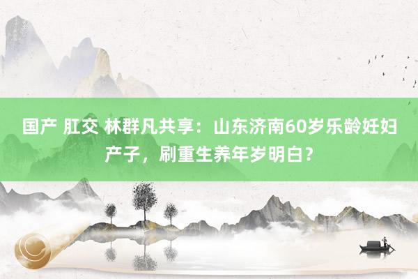 国产 肛交 林群凡共享：山东济南60岁乐龄妊妇产子，刷重生养年岁明白？